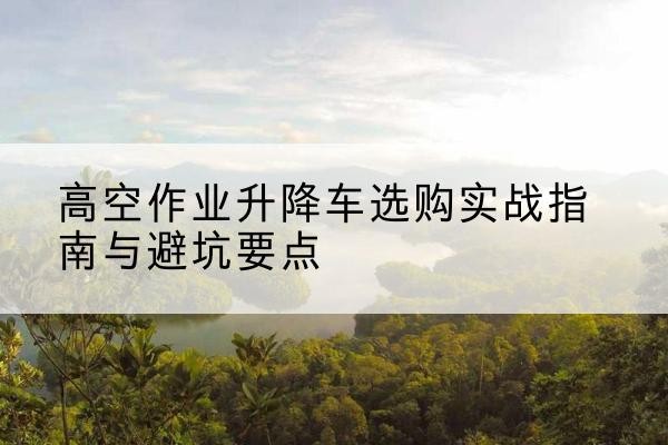 焦作升降车怎么选-高空作业升降车选购实战指南与避坑要点