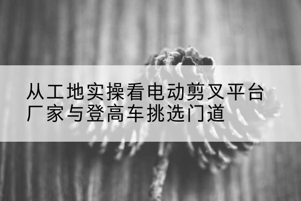 焦作电动剪叉升降平台厂家-从工地实操看电动剪叉平台厂家与登高车挑选门道