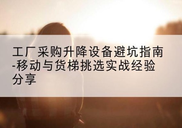 焦作移动式升降机怎么选-工厂采购升降设备避坑指南-移动与货梯挑选实战经验分享