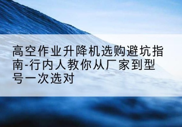 焦作升降平台厂家-高空作业升降机选购避坑指南-行内人教你从厂家到型号一次选对