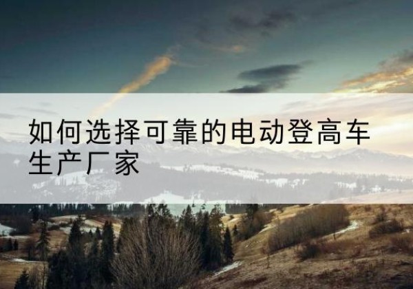 焦作电动登高车厂家-如何选择可靠的电动登高车生产厂家