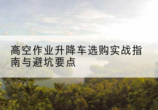 焦作升降车怎么选-高空作业升降车选购实战指南与避坑要点