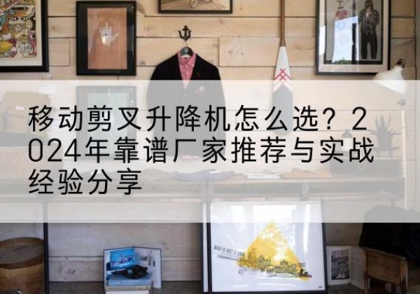 焦作升降平台厂家推荐-移动剪叉升降机怎么选？2024年靠谱厂家推荐与实战经验分享